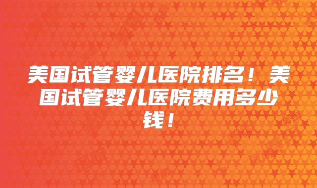 美国试管婴儿医院排名！美国试管婴儿医院费用多少钱！