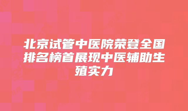 北京试管中医院荣登全国排名榜首展现中医辅助生殖实力