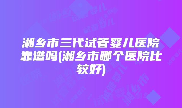 湘乡市三代试管婴儿医院靠谱吗(湘乡市哪个医院比较好)