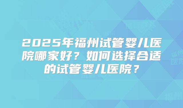2025年福州试管婴儿医院哪家好？如何选择合适的试管婴儿医院？