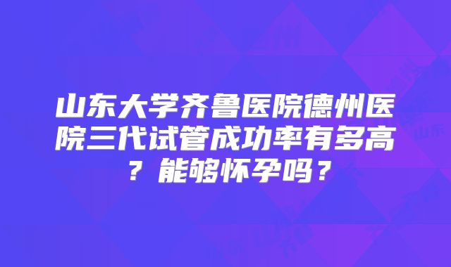 山东大学齐鲁医院德州医院三代试管成功率有多高?能够怀孕吗?