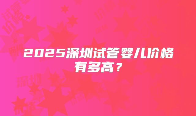 2025深圳试管婴儿价格有多高？