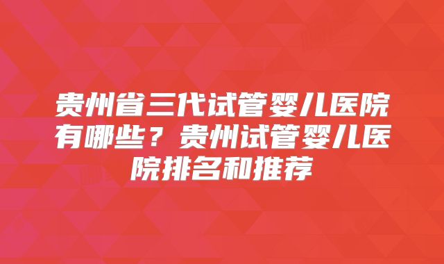 贵州省三代试管婴儿医院有哪些？贵州试管婴儿医院排名和推荐