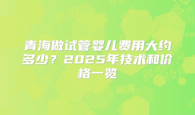 青海做试管婴儿费用大约多少？2025年技术和价格一览