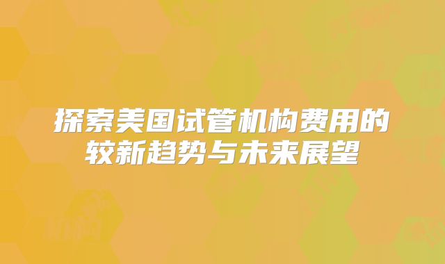 探索美国试管机构费用的较新趋势与未来展望