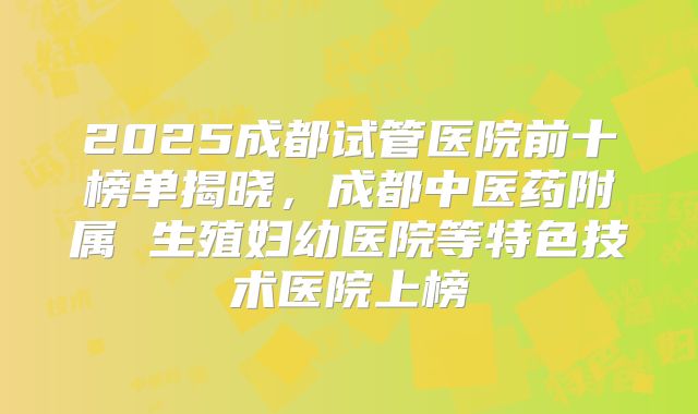 2025成都试管医院前十榜单揭晓，成都中医药附属 生殖妇幼医院等特色技术医院上榜