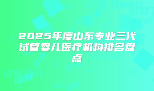 2025年度山东专业三代试管婴儿医疗机构排名盘点