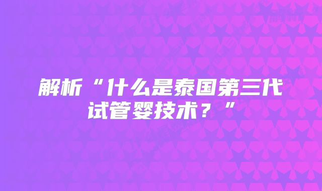 解析“什么是泰国第三代试管婴技术？”
