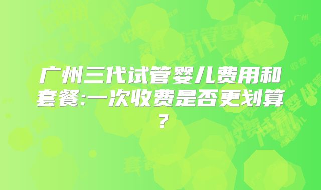 广州三代试管婴儿费用和套餐:一次收费是否更划算?