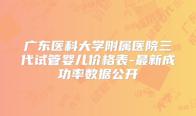 广东医科大学附属医院三代试管婴儿价格表-最新成功率数据公开