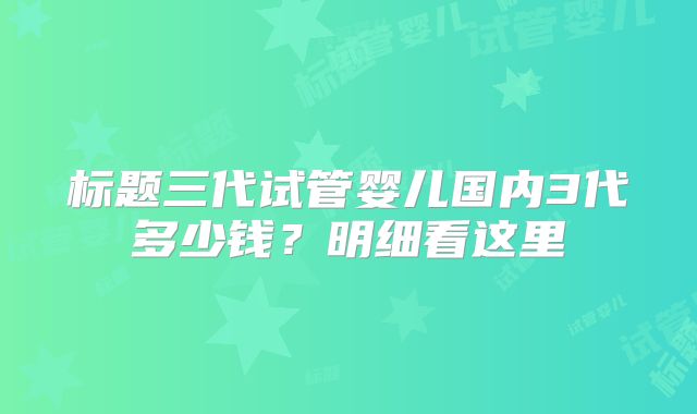 标题三代试管婴儿国内3代多少钱？明细看这里
