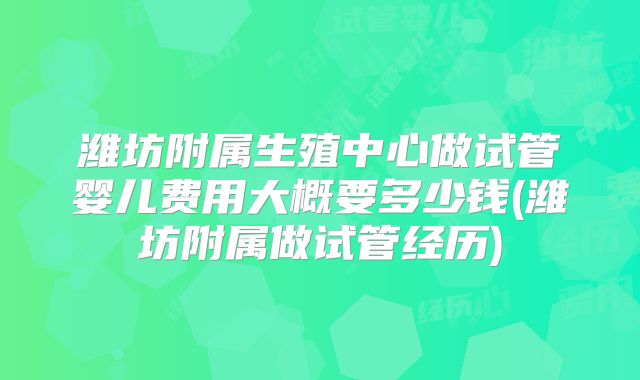 潍坊附属生殖中心做试管婴儿费用大概要多少钱(潍坊附属做试管经历)