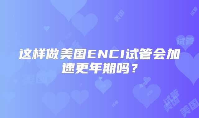 这样做美国ENCI试管会加速更年期吗？