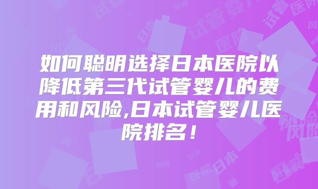 如何聪明选择日本医院以降低第三代试管婴儿的费用和风险,日本试管婴儿医院排名！