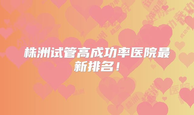 株洲试管高成功率医院最新排名！