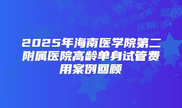 2025年海南医学院第二附属医院高龄单身试管费用案例回顾