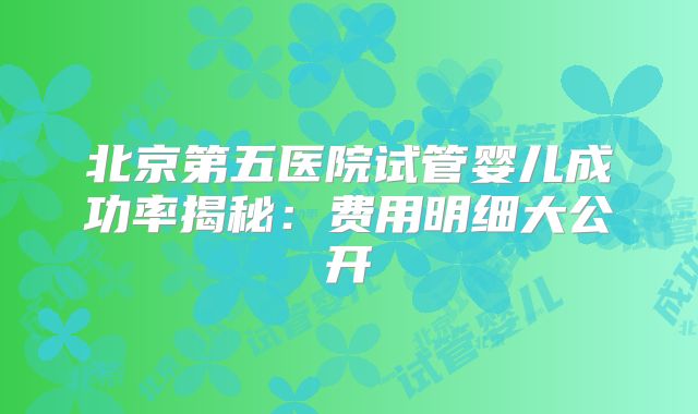 北京第五医院试管婴儿成功率揭秘：费用明细大公开