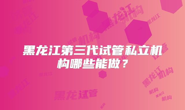 黑龙江第三代试管私立机构哪些能做？