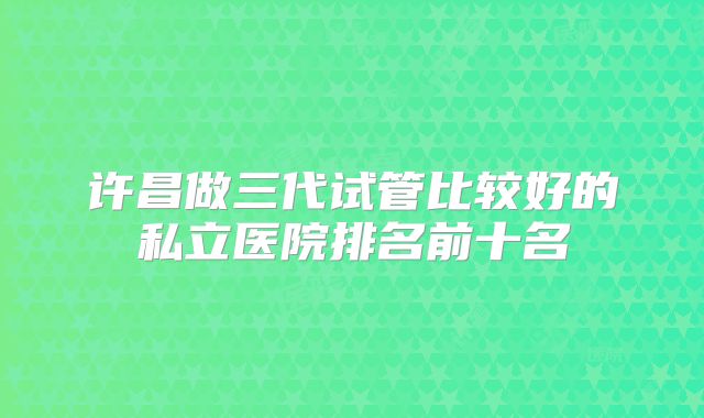 许昌做三代试管比较好的私立医院排名前十名