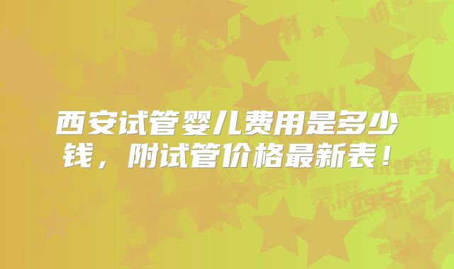 西安试管婴儿费用是多少钱，附试管价格最新表！