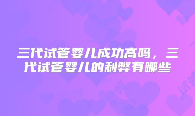 三代试管婴儿成功高吗，三代试管婴儿的利弊有哪些