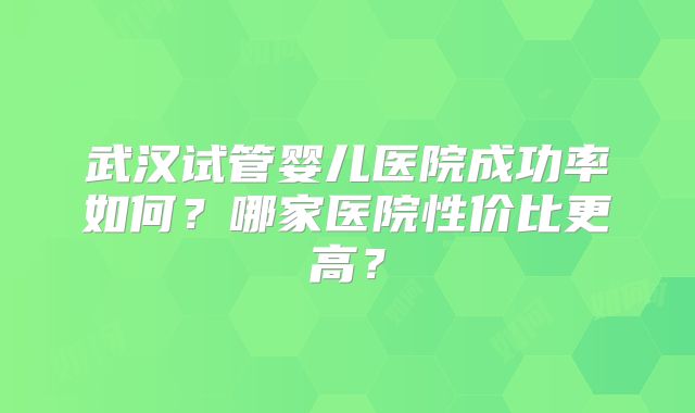 武汉试管婴儿医院成功率如何?哪家医院性价比更高?