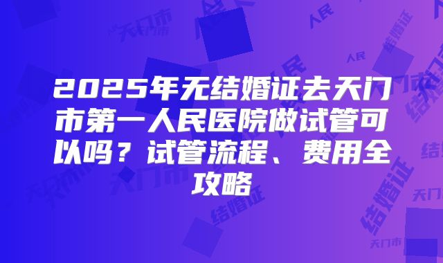 2025年无结婚证去天门市第一人民医院做试管可以吗？试管流程、费用全攻略