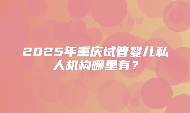 2025年重庆试管婴儿私人机构哪里有？
