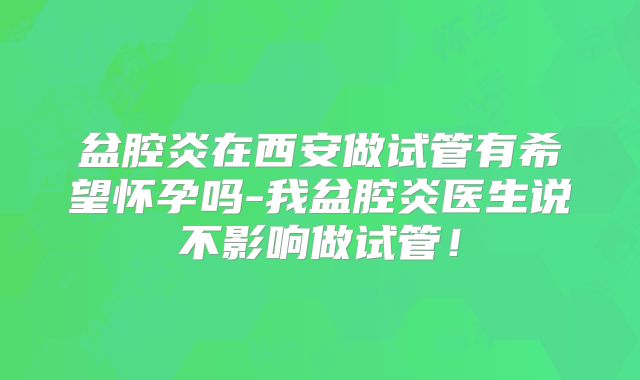 盆腔炎在西安做试管有希望怀孕吗-我盆腔炎医生说不影响做试管！
