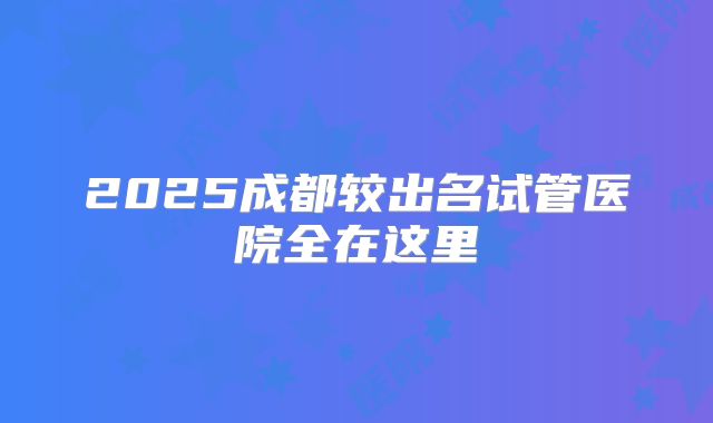 2025成都较出名试管医院全在这里