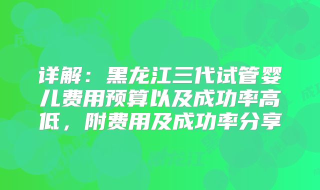 详解：黑龙江三代试管婴儿费用预算以及成功率高低，附费用及成功率分享
