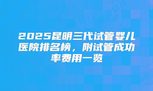 2025昆明三代试管婴儿医院排名榜，附试管成功率费用一览