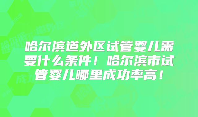 哈尔滨道外区试管婴儿需要什么条件！哈尔滨市试管婴儿哪里成功率高！