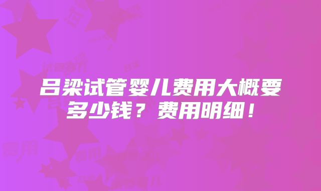 吕梁试管婴儿费用大概要多少钱？费用明细！