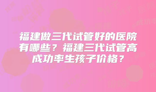 福建做三代试管好的医院有哪些？福建三代试管高成功率生孩子价格？