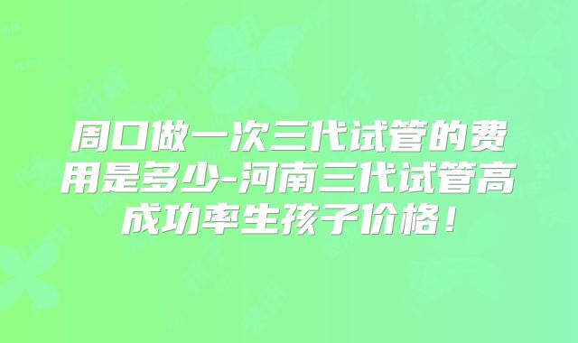 周口做一次三代试管的费用是多少-河南三代试管高成功率生孩子价格！