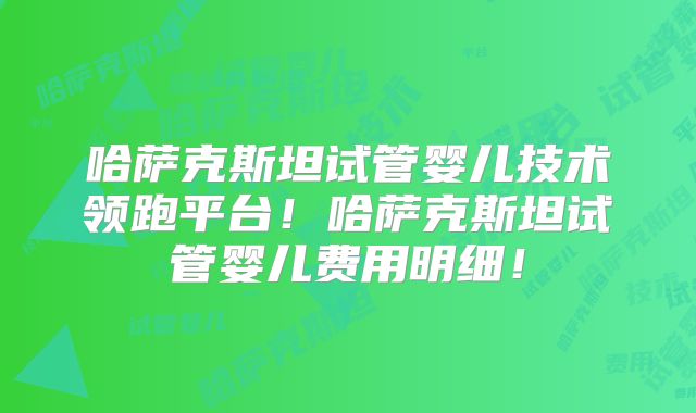哈萨克斯坦试管婴儿技术领跑平台！哈萨克斯坦试管婴儿费用明细！