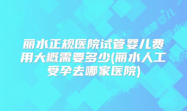 丽水正规医院试管婴儿费用大概需要多少(丽水人工受孕去哪家医院)