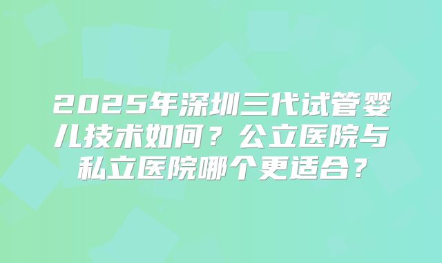 2025年深圳三代试管婴儿技术如何？公立医院与私立医院哪个更适合？