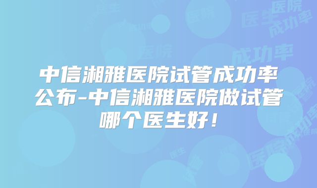 中信湘雅医院试管成功率公布-中信湘雅医院做试管哪个医生好！