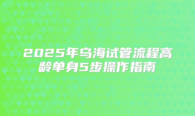 2025年乌海试管流程高龄单身5步操作指南