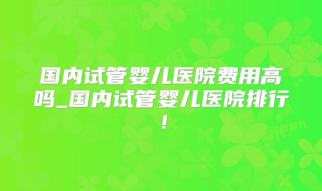 国内试管婴儿医院费用高吗_国内试管婴儿医院排行！