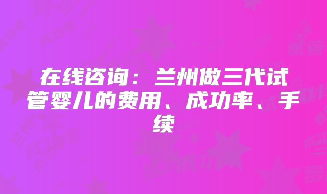 在线咨询：兰州做三代试管婴儿的费用、成功率、手续
