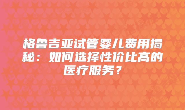 格鲁吉亚试管婴儿费用揭秘：如何选择性价比高的医疗服务？
