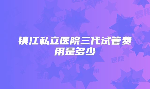 镇江私立医院三代试管费用是多少