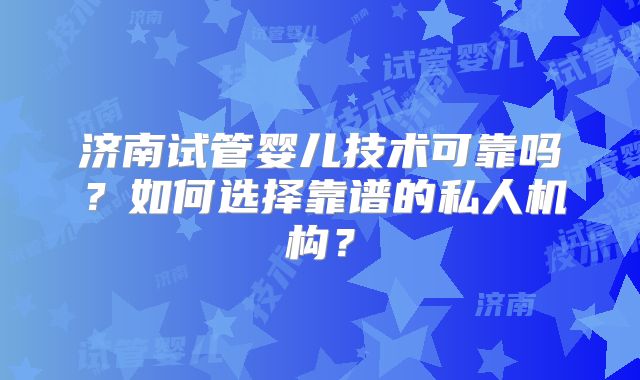 济南试管婴儿技术可靠吗?如何选择靠谱的私人机构?