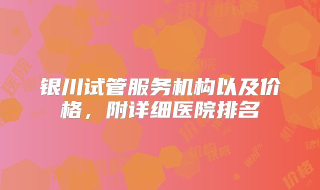 银川试管服务机构以及价格，附详细医院排名