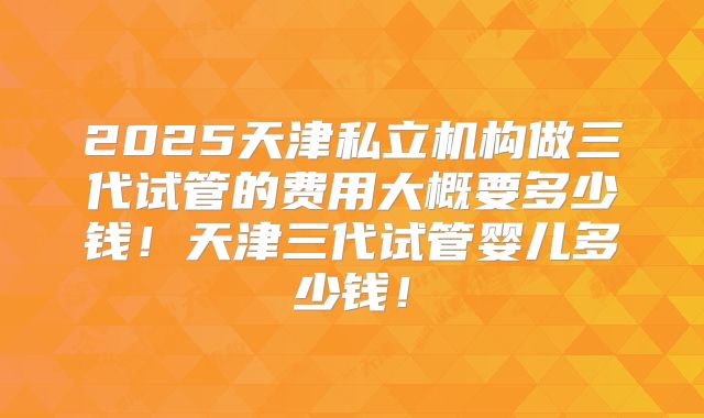 2025天津私立机构做三代试管的费用大概要多少钱！天津三代试管婴儿多少钱！