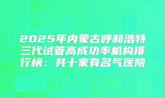 2025年内蒙古呼和浩特三代试管高成功率机构排行榜：共十家有名气医院