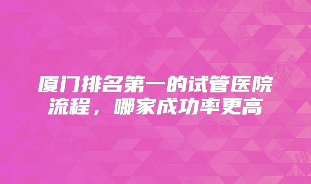 厦门排名第一的试管医院流程，哪家成功率更高
